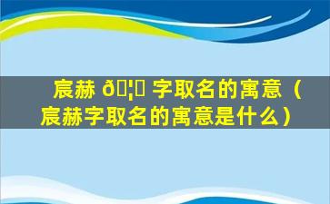 宸赫 🦄 字取名的寓意（宸赫字取名的寓意是什么）